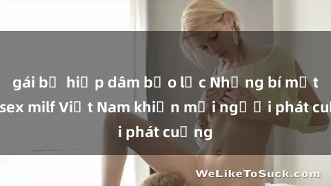 gái bị hiếp dâm bạo lực Những bí mật về sex milf Việt Nam khiến mọi người phát cuồng