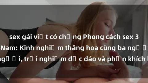 sex gái việt có chồng Phong cách sex 3P độc đáo tại Việt Nam: Kinh nghiệm thăng hoa cùng ba người, trải nghiệm độc đáo và phấn khích không thể bỏ lỡ!
