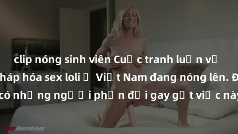 clip nóng sinh viên Cuộc tranh luận về việc có nên hợp pháp hóa sex loli ở Việt Nam đang nóng lên. Đồng thời, cũng có những người phản đối gay gắt việc này vì lo ngại về tác động tiêu cực lên trẻ em v