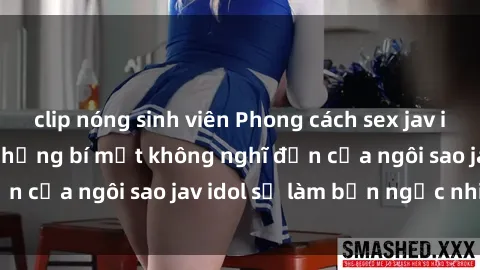 clip nóng sinh viên Phong cách sex jav idol siêu hấp dẫn: Những bí mật không nghĩ đến của ngôi sao jav idol sẽ làm bạn ngạc nhiên!