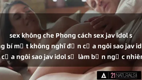 sex không che Phong cách sex jav idol siêu hấp dẫn: Những bí mật không nghĩ đến của ngôi sao jav idol sẽ làm bạn ngạc nhiên!