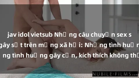 jav idol vietsub Những câu chuyện sex sinh viên Việt Nam gây sốt trên mạng xã hội: Những tình huống gây cấn, kích thích không thể bỏ qua