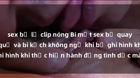sex bị lộ clip nóng Bí mật sex bị quay lén: Những hậu quả và bi kịch không ngờ khi bị ghi hình khi thực hiện hành động tình dục mà không biết.