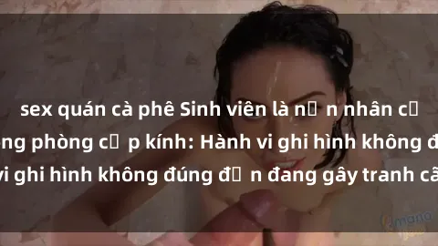 sex quán cà phê Sinh viên là nạn nhân của video quay lén trong phòng cấp kính: Hành vi ghi hình không đúng đắn đang gây tranh cãi lớn