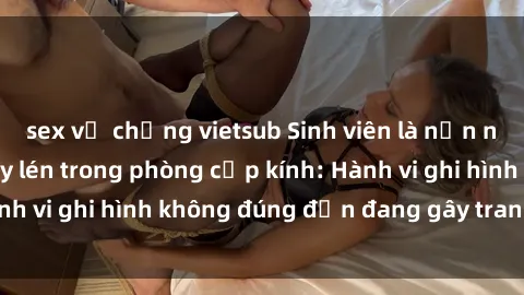sex vợ chồng vietsub Sinh viên là nạn nhân của video quay lén trong phòng cấp kính: Hành vi ghi hình không đúng đắn đang gây tranh cãi lớn