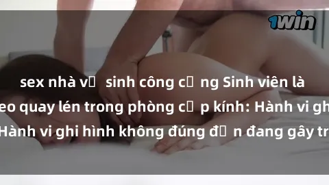 sex nhà vệ sinh công cộng Sinh viên là nạn nhân của video quay lén trong phòng cấp kính: Hành vi ghi hình không đúng đắn đang gây tranh cãi lớn