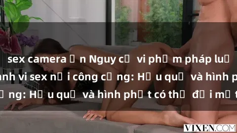 sex camera ẩn Nguy cơ vi phạm pháp luật khi thực hiện hành vi sex nơi công cộng: Hậu quả và hình phạt có thể đối mặt