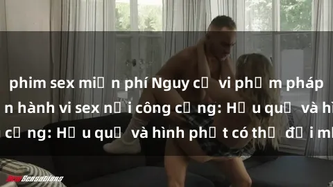 phim sex miễn phí Nguy cơ vi phạm pháp luật khi thực hiện hành vi sex nơi công cộng: Hậu quả và hình phạt có thể đối mặt