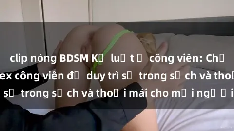 clip nóng BDSM Kỷ luật ở công viên: Chấn chỉnh hành vi sex công viên để duy trì sự trong sạch và thoải mái cho mọi người.