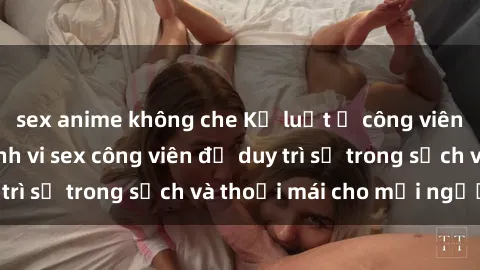 sex anime không che Kỷ luật ở công viên: Chấn chỉnh hành vi sex công viên để duy trì sự trong sạch và thoải mái cho mọi người.