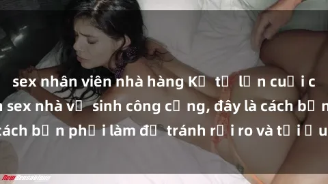sex nhân viên nhà hàng Kể từ lần cuối cùng bạn thực hành sex nhà vệ sinh công cộng, đây là cách bạn phải làm để tránh rủi ro và tối ưu trải nghiệm.