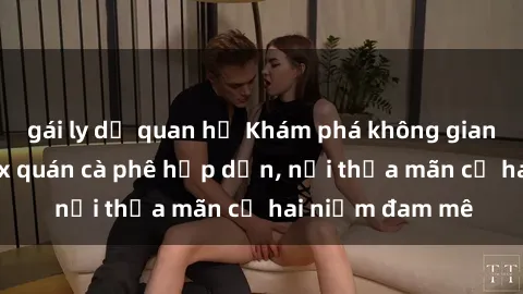 gái ly dị quan hệ Khám phá không gian độc đáo tại sex quán cà phê hấp dẫn, nơi thỏa mãn cả hai niềm đam mê