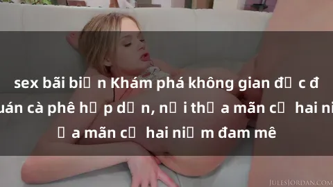 sex bãi biển Khám phá không gian độc đáo tại sex quán cà phê hấp dẫn, nơi thỏa mãn cả hai niềm đam mê