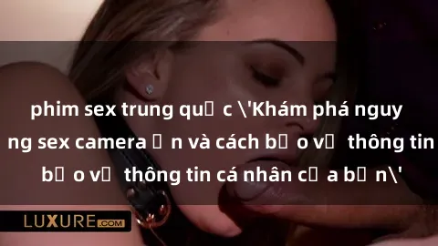 phim sex trung quốc 'Khám phá nguy cơ của việc sử dụng sex camera ẩn và cách bảo vệ thông tin cá nhân của bạn'
