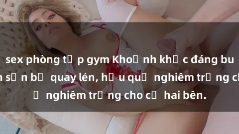 sex phòng tập gym Khoảnh khắc đáng buồn: Sex khách sạn bị quay lén, hậu quả nghiêm trọng cho cả hai bên.