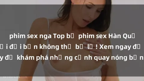 phim sex nga Top bộ phim sex Hàn Quốc hot nhất mọi thời đại bạn không thể bỏ lỡ! Xem ngay để khám phá những cảnh quay nóng bỏng, đầy nghẹt thở!