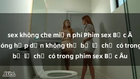 sex không che miễn phí Phim sex Bắc Âu: Những cảnh nóng hấp dẫn không thể bỏ lỡ chỉ có trong phim sex Bắc Âu