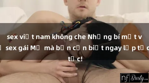 sex việt nam không che Những bí mật về sex gái Mỹ mà bạn cần biết ngay lập tức!