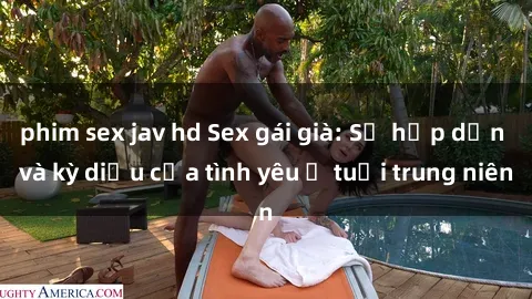 phim sex jav hd Sex gái già: Sự hấp dẫn và kỳ diệu của tình yêu ở tuổi trung niên