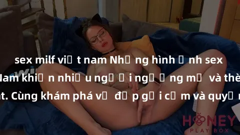 sex milf việt nam Những hình ảnh sex gái sinh viên Việt Nam khiến nhiều người ngưỡng mộ và thèm khát. Cùng khám phá vẻ đẹp gợi cảm và quyến rũ của những cô gái trẻ này.