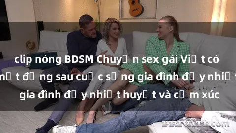 clip nóng BDSM Chuyện sex gái Việt có chồng: Những bí mật đằng sau cuộc sống gia đình đầy nhiệt huyết và cảm xúc