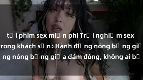 tải phim sex miễn phí Trải nghiệm sex sinh viên sôi động trong khách sạn: Hành động nóng bỏng giữa đám đông, không ai bị bỏ lỡ