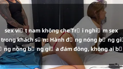 sex việt nam không che Trải nghiệm sex sinh viên sôi động trong khách sạn: Hành động nóng bỏng giữa đám đông, không ai bị bỏ lỡ