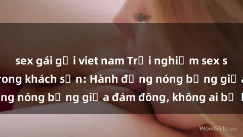 sex gái gọi viet nam Trải nghiệm sex sinh viên sôi động trong khách sạn: Hành động nóng bỏng giữa đám đông, không ai bị bỏ lỡ