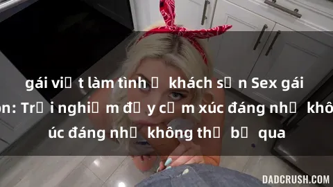 gái việt làm tình ở khách sạn Sex gái Việt Nam có con: Trải nghiệm đầy cảm xúc đáng nhớ không thể bỏ qua