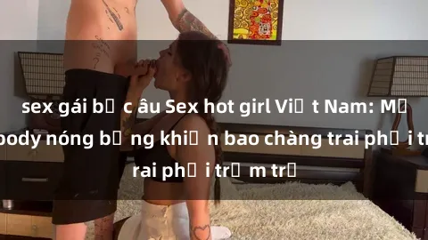 sex gái bắc âu Sex hot girl Việt Nam: Mặt xinh, body nóng bỏng khiến bao chàng trai phải trầm trồ