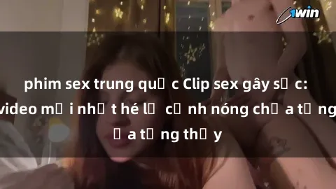 phim sex trung quốc Clip sex gây sốc: Loạt video mới nhất hé lộ cảnh nóng chưa từng thấy