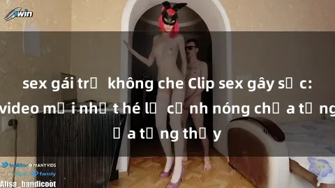 sex gái trẻ không che Clip sex gây sốc: Loạt video mới nhất hé lộ cảnh nóng chưa từng thấy