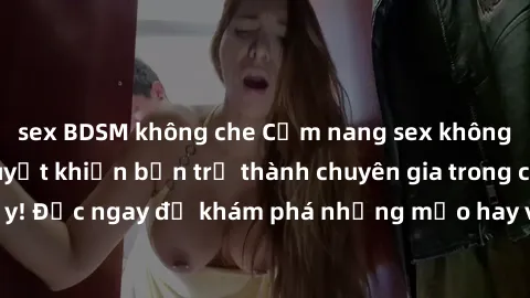sex BDSM không che Cẩm nang sex không che: Những bí quyết khiến bạn trở thành chuyên gia trong chuyện ấy! Đọc ngay để khám phá những mẹo hay và bí quyết tình dục không che.