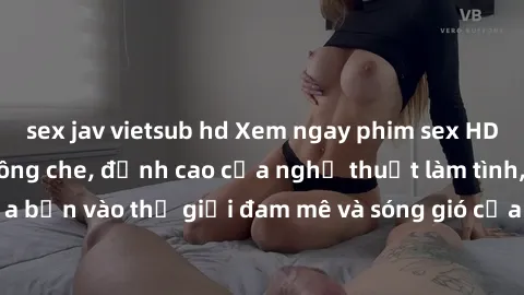 sex jav vietsub hd Xem ngay phim sex HD chất lượng cao không che, đỉnh cao của nghệ thuật làm tình, đưa bạn vào thế giới đam mê và sóng gió của tình yêu không giới hạn.