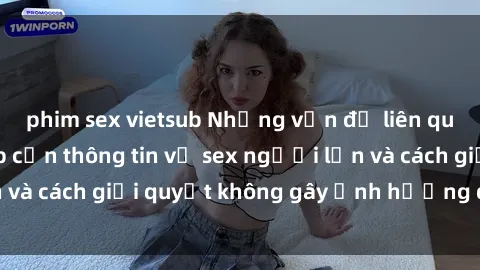 phim sex vietsub Những vấn đề liên quan đến việc tiếp cận thông tin về sex người lớn và cách giải quyết không gây ảnh hưởng đến trẻ em