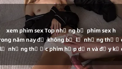xem phim sex Top những bộ phim sex hay nhất nên xem trong năm nay để không bỏ lỡ những thước phim hấp dẫn và đầy kịch tính.