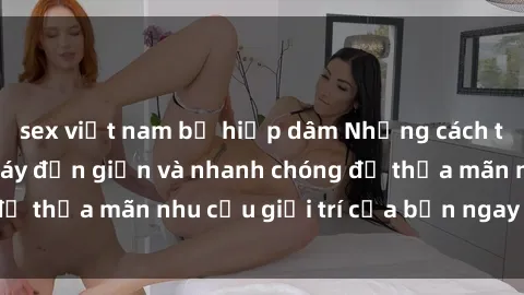 sex việt nam bị hiếp dâm Những cách tải phim sex về máy đơn giản và nhanh chóng để thỏa mãn nhu cầu giải trí của bạn ngay tại nhà