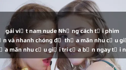 gái việt nam nude Những cách tải phim sex về máy đơn giản và nhanh chóng để thỏa mãn nhu cầu giải trí của bạn ngay tại nhà