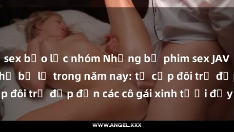 sex bạo lực nhóm Những bộ phim sex JAV hot nhất không thể bỏ lỡ trong năm nay: từ cặp đôi trẻ đẹp đến các cô gái xinh tươi đầy sức hút.
