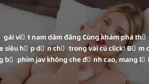 gái việt nam dâm đãng Cùng khám phá thế giới jav không che siêu hấp dẫn chỉ trong vài cú click! Đắm chìm trong những bộ phim jav không che đỉnh cao, mang lại trải nghiệm thú vị và đầy kích thích.