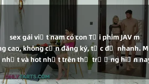 sex gái việt nam có con Tải phim JAV miễn phí chất lượng cao, không cần đăng ký, tốc độ nhanh. Mới nhất và hot nhất trên thị trường hiện nay, cập nhật hàng ngày.
