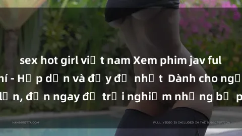 sex hot girl việt nam Xem phim jav full HD online miễn phí - Hấp dẫn và đầy đủ nhất  Dành cho người lớn, đến ngay để trải nghiệm những bộ phim hấp dẫn và hấp dẫn.