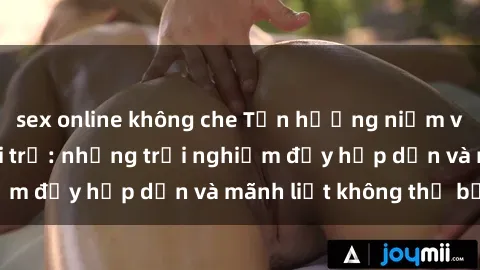 sex online không che Tận hưởng niềm vui của sex với gái trẻ: những trải nghiệm đầy hấp dẫn và mãnh liệt không thể bỏ lỡ
