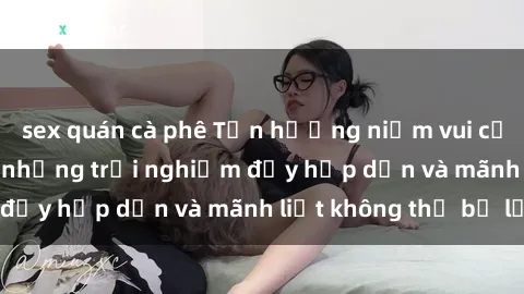 sex quán cà phê Tận hưởng niềm vui của sex với gái trẻ: những trải nghiệm đầy hấp dẫn và mãnh liệt không thể bỏ lỡ