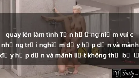 quay lén làm tình Tận hưởng niềm vui của sex với gái trẻ: những trải nghiệm đầy hấp dẫn và mãnh liệt không thể bỏ lỡ