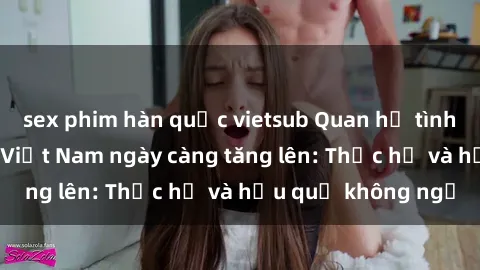 sex phim hàn quốc vietsub Quan hệ tình dục của nữ sinh Việt Nam ngày càng tăng lên: Thực hư và hậu quả không ngờ