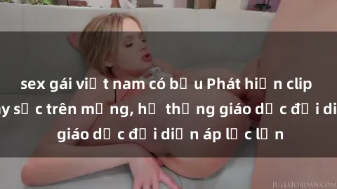 sex gái việt nam có bầu Phát hiện clip sex nữ sinh gây sốc trên mạng, hệ thống giáo dục đối diện áp lực lớn