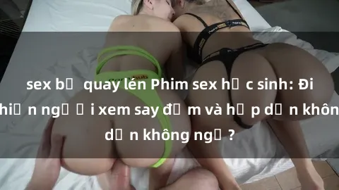 sex bị quay lén Phim sex học sinh: Điều gì khiến người xem say đắm và hấp dẫn không ngờ?