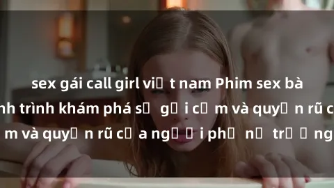 sex gái call girl việt nam Phim sex bà mẹ nóng bỏng: Hành trình khám phá sự gợi cảm và quyến rũ của người phụ nữ trưởng thành.
