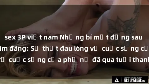sex 3P việt nam Những bí mật đằng sau vẻ ngoài gái già dâm đãng: Sự thật đau lòng về cuộc sống của phụ nữ đã qua tuổi thanh xuân